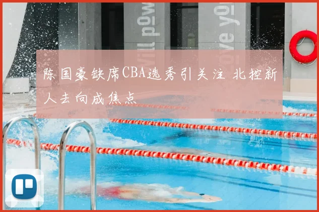 陈国豪缺席CBA选秀引关注 北控新人去向成焦点