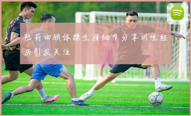 陆莉回顾体操生涯细节分享训练经历引发关注