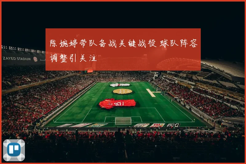 陈婉婷带队备战关键战役 球队阵容调整引关注