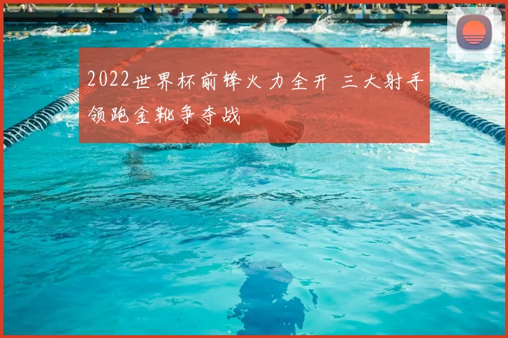 2022世界杯前锋火力全开 三大射手领跑金靴争夺战