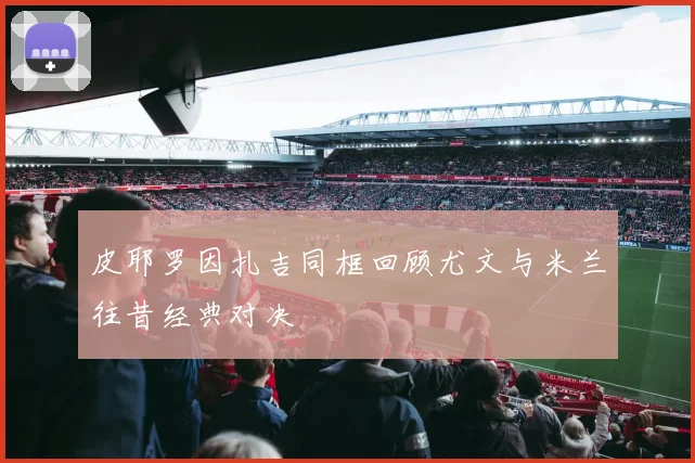 皮耶罗因扎吉同框回顾尤文与米兰往昔经典对决
