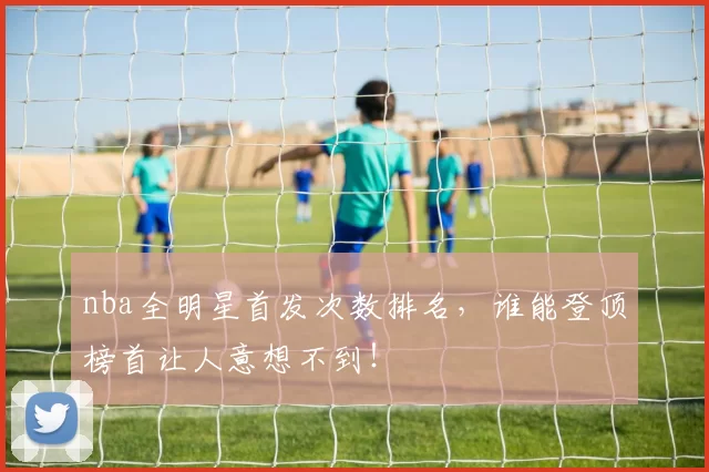 nba全明星首发次数排名，谁能登顶榜首让人意想不到！