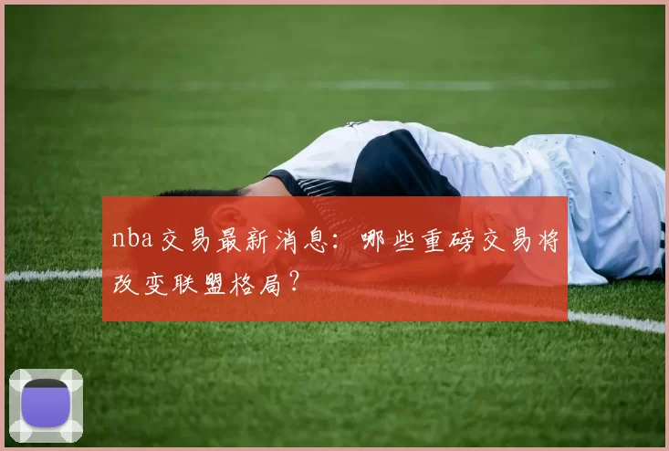 nba交易最新消息：哪些重磅交易将改变联盟格局？