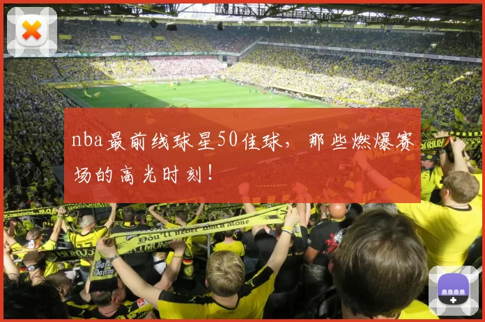 nba最前线球星50佳球，那些燃爆赛场的高光时刻！