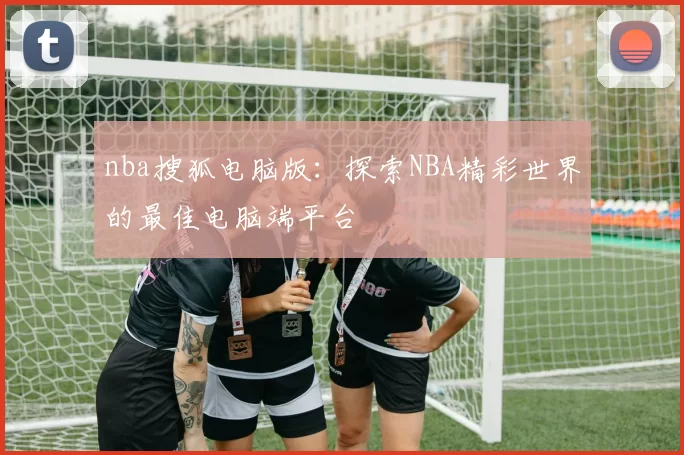 nba搜狐电脑版：探索NBA精彩世界的最佳电脑端平台
