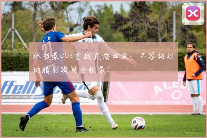 林书豪cba首战直播回放，不容错过的精彩瞬间全收录！