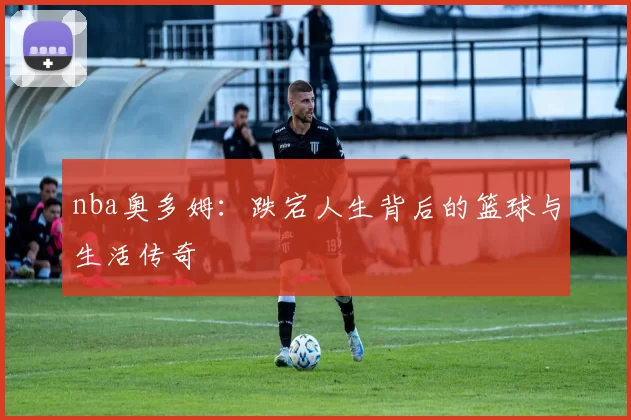 nba奥多姆:跌宕人生背后的篮球与生活传奇