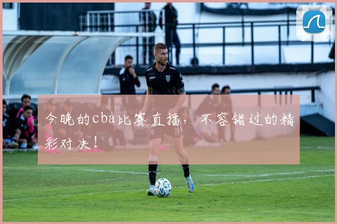 今晚的cba比赛直播，不容错过的精彩对决！
