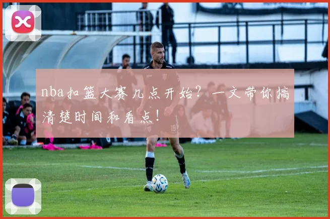 nba扣篮大赛几点开始？一文带你搞清楚时间和看点！