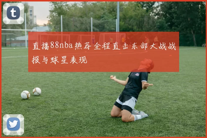 直播88nba热荐全程直击东部大战战报与球星表现