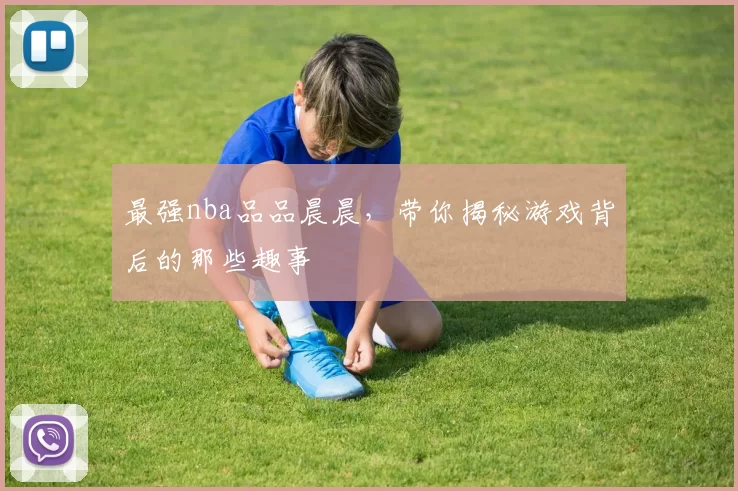 最强nba品品晨晨，带你揭秘游戏背后的那些趣事